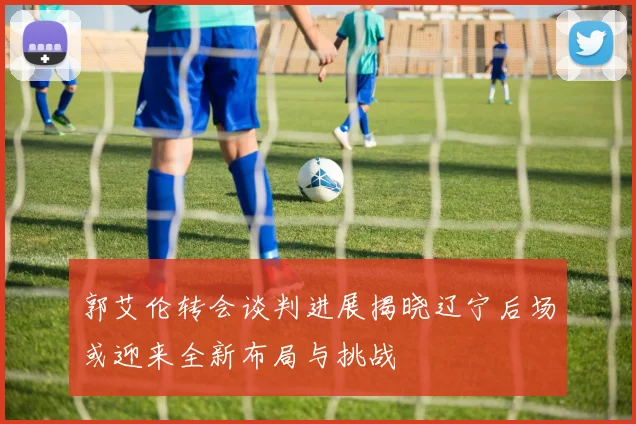 郭艾伦转会谈判进展揭晓辽宁后场或迎来全新布局与挑战