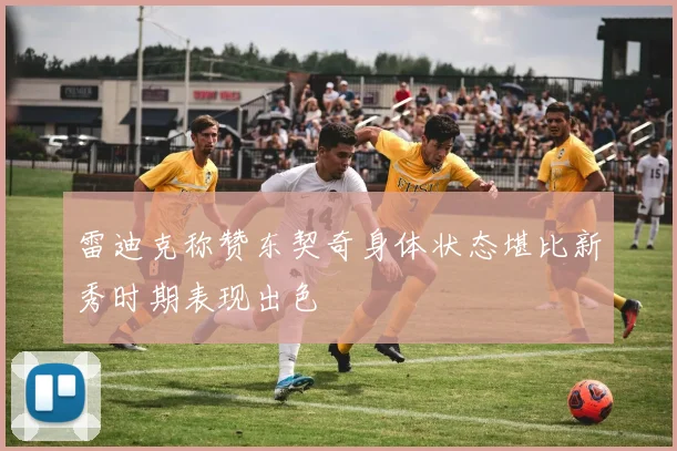 雷迪克称赞东契奇身体状态堪比新秀时期表现出色