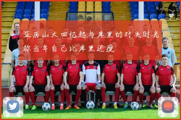 亚历山大回忆起与库里的对决时光称当年自己比库里还瘦