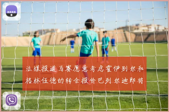 法媒报道马赛愿意考虑霍伊别尔和格林伍德的转会报价巴列尔迪即将离队