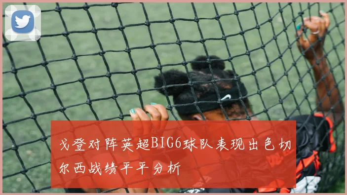 戈登对阵英超BIG6球队表现出色切尔西战绩平平分析